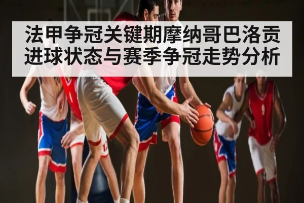 法甲争冠关键期摩纳哥巴洛贡进球状态与赛季争冠走势分析