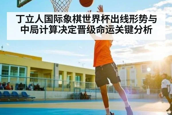 丁立人国际象棋世界杯出线形势与中局计算决定晋级命运关键分析