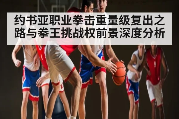 约书亚职业拳击重量级复出之路与拳王挑战权前景深度分析